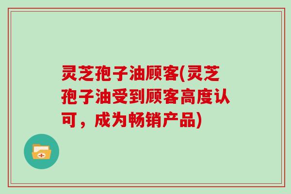 灵芝孢子油顾客(灵芝孢子油受到顾客高度认可，成为畅销产品)