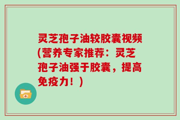 灵芝孢子油较胶囊视频(营养专家推荐：灵芝孢子油强于胶囊，提高免疫力！)