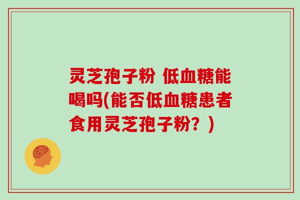灵芝孢子粉 低血糖能喝吗(能否低血糖患者食用灵芝孢子粉？)