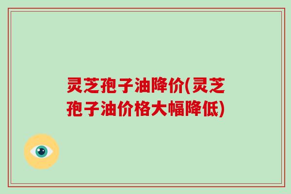灵芝孢子油降价(灵芝孢子油价格大幅降低)