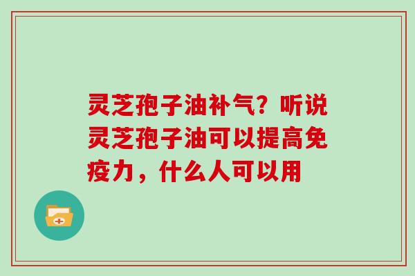 灵芝孢子油补气？听说灵芝孢子油可以提高免疫力，什么人可以用