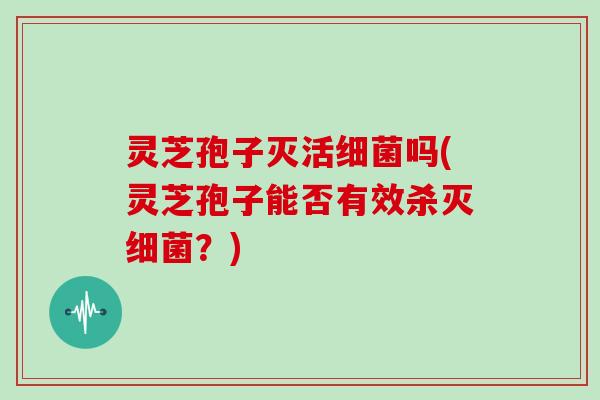 灵芝孢子灭活细菌吗(灵芝孢子能否有效杀灭细菌？)