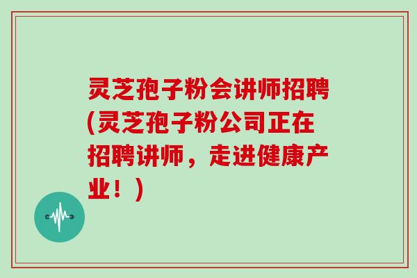 灵芝孢子粉会讲师招聘(灵芝孢子粉公司正在招聘讲师，走进健康产业！)