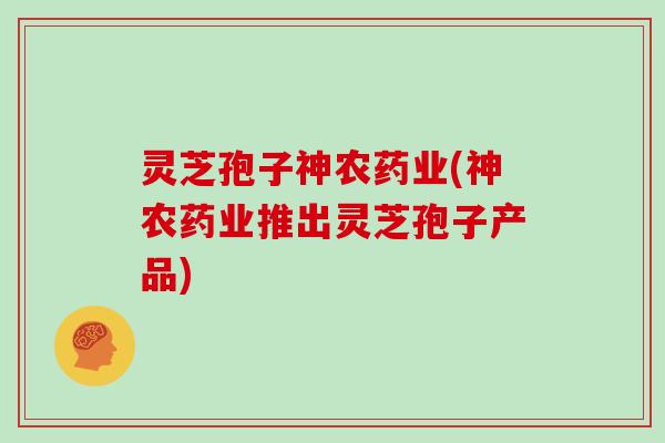 灵芝孢子神农药业(神农药业推出灵芝孢子产品)