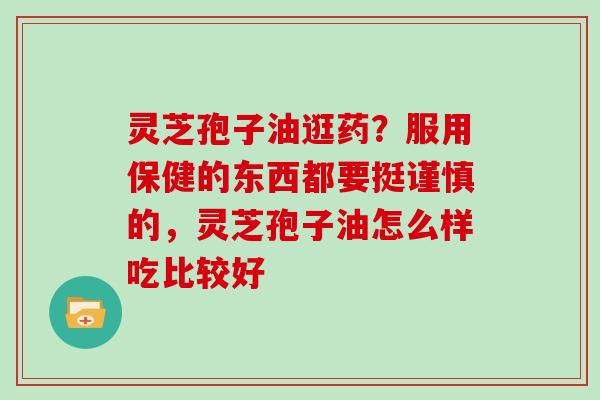 灵芝孢子油逛药？服用保健的东西都要挺谨慎的，灵芝孢子油怎么样吃比较好