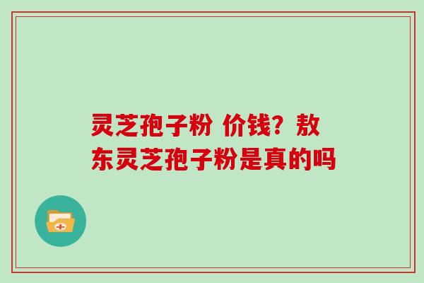 灵芝孢子粉 价钱？敖东灵芝孢子粉是真的吗