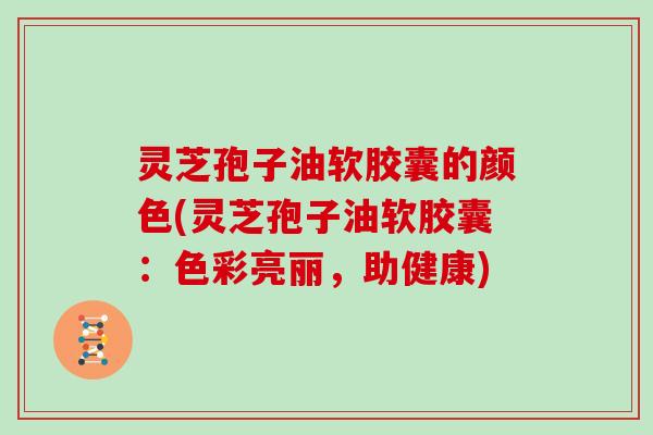 灵芝孢子油软胶囊的颜色(灵芝孢子油软胶囊：色彩亮丽，助健康)