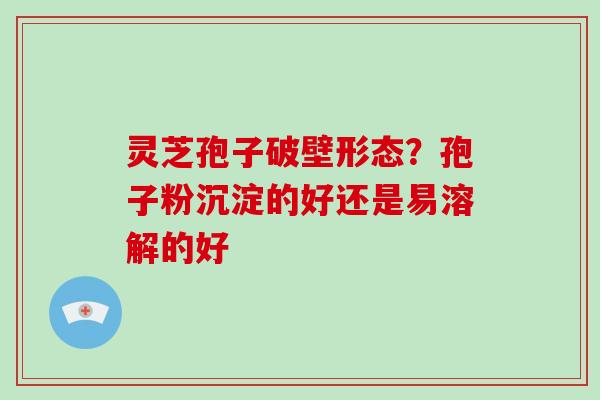 灵芝孢子破壁形态？孢子粉沉淀的好还是易溶解的好