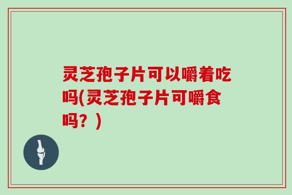 灵芝孢子片可以嚼着吃吗(灵芝孢子片可嚼食吗？)