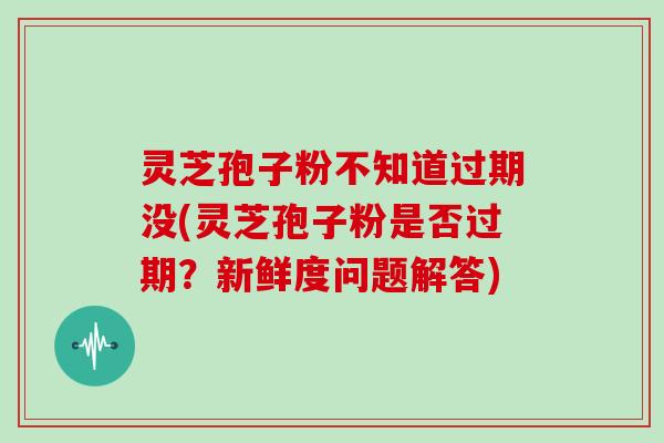灵芝孢子粉不知道过期没(灵芝孢子粉是否过期？新鲜度问题解答)