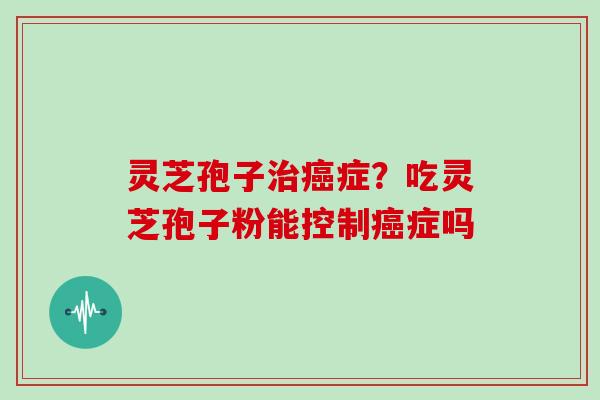灵芝孢子治癌症？吃灵芝孢子粉能控制癌症吗