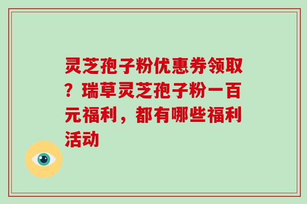 灵芝孢子粉优惠券领取?瑞草灵芝孢子粉一百元福利,都有哪些福利活动-第1张图片-灵芝大师 灵芝孢子粉优惠券领取?瑞草灵芝孢子粉一百元福利,都有哪些福利活动-第1张图片-灵芝大师