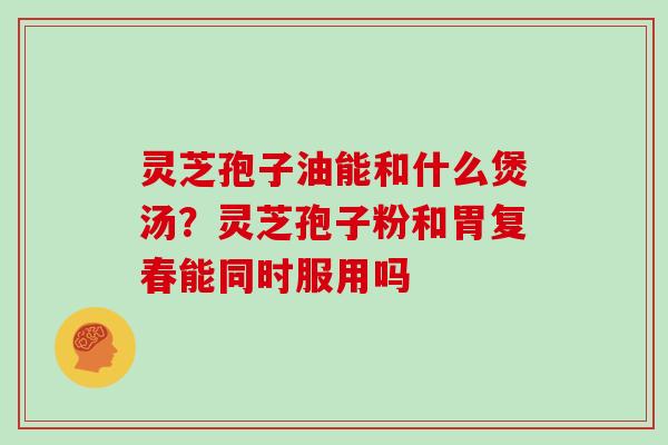 灵芝孢子油能和什么煲汤？灵芝孢子粉和胃复春能同时服用吗
