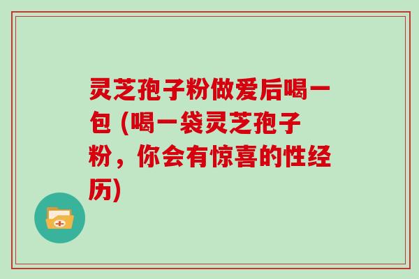 灵芝孢子粉做爱后喝一包 (喝一袋灵芝孢子粉，你会有惊喜的性经历)