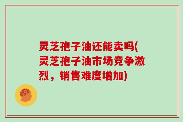 灵芝孢子油还能卖吗(灵芝孢子油市场竞争激烈，销售难度增加)