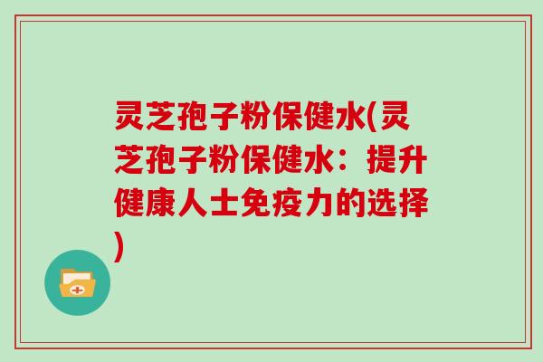 灵芝孢子粉保健水(灵芝孢子粉保健水：提升健康人士免疫力的选择)