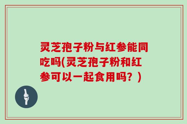 灵芝孢子粉与红参能同吃吗(灵芝孢子粉和红参可以一起食用吗？)