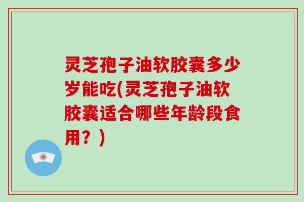 灵芝孢子油软胶囊多少岁能吃(灵芝孢子油软胶囊适合哪些年龄段食用？)