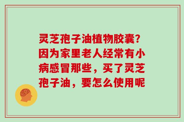 灵芝孢子油植物胶囊？因为家里老人经常有小病感冒那些，买了灵芝孢子油，要怎么使用呢