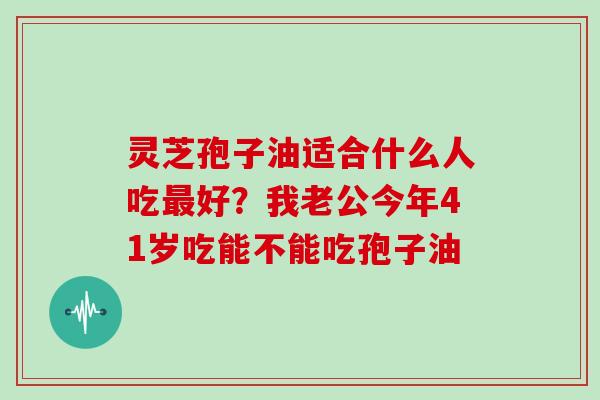 灵芝孢子油适合什么人吃最好？我老公今年41岁吃能不能吃孢子油
