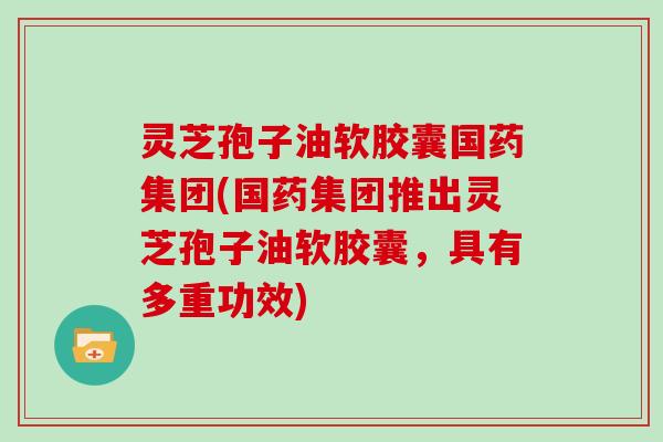 灵芝孢子油软胶囊国药集团(国药集团推出灵芝孢子油软胶囊，具有多重功效)