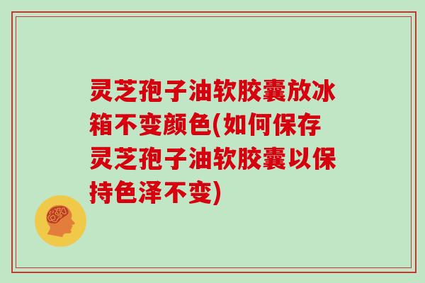 灵芝孢子油软胶囊放冰箱不变颜色(如何保存灵芝孢子油软胶囊以保持色泽不变)