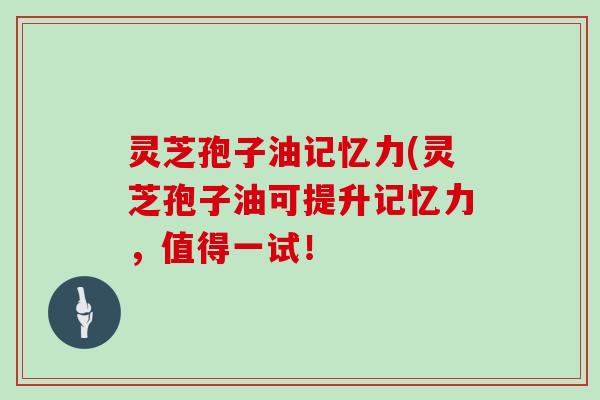 灵芝孢子油记忆力(灵芝孢子油可提升记忆力，值得一试！