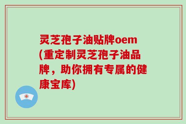 灵芝孢子油贴牌oem(重定制灵芝孢子油品牌，助你拥有专属的健康宝库)