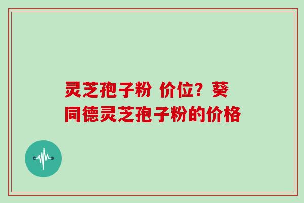 灵芝孢子粉 价位？葵同德灵芝孢子粉的价格