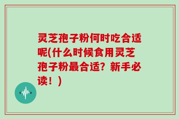 灵芝孢子粉何时吃合适呢(什么时候食用灵芝孢子粉最合适？新手必读！)