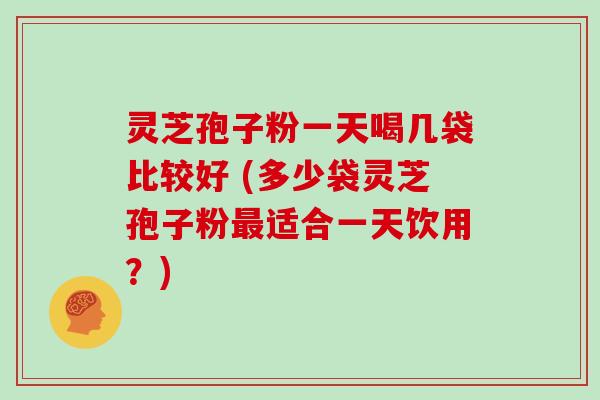 灵芝孢子粉一天喝几袋比较好 (多少袋灵芝孢子粉最适合一天饮用？)
