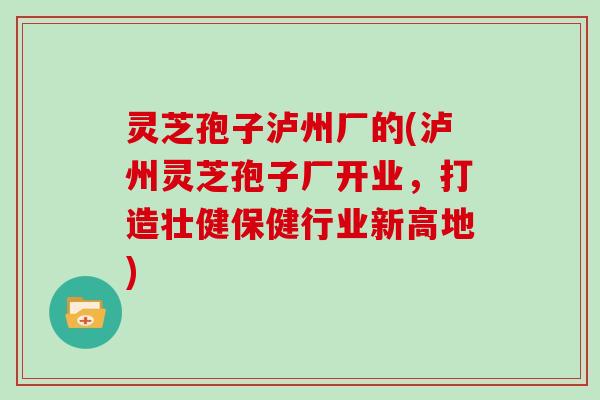 灵芝孢子泸州厂的(泸州灵芝孢子厂开业，打造壮健保健行业新高地)