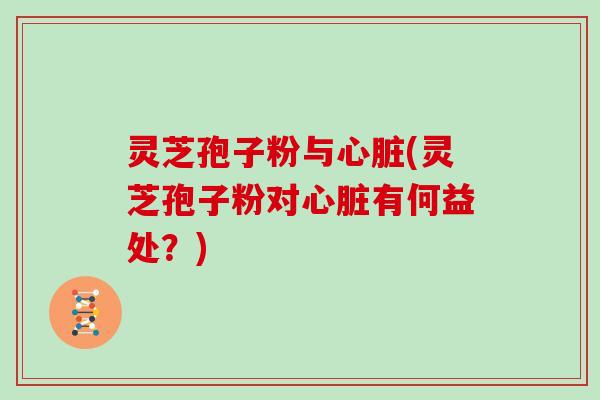 灵芝孢子粉与心脏(灵芝孢子粉对心脏有何益处？)