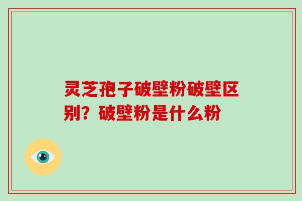 灵芝孢子破壁粉破壁区别？破壁粉是什么粉