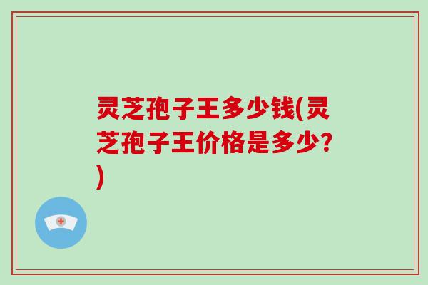灵芝孢子王多少钱(灵芝孢子王价格是多少？)
