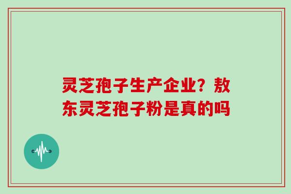 灵芝孢子生产企业？敖东灵芝孢子粉是真的吗