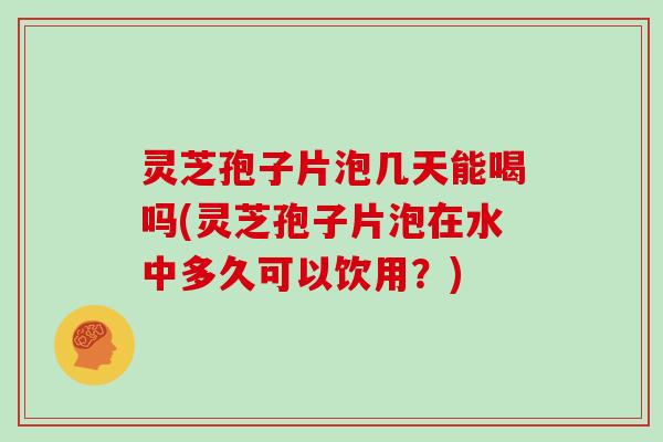 灵芝孢子片泡几天能喝吗(灵芝孢子片泡在水中多久可以饮用？)