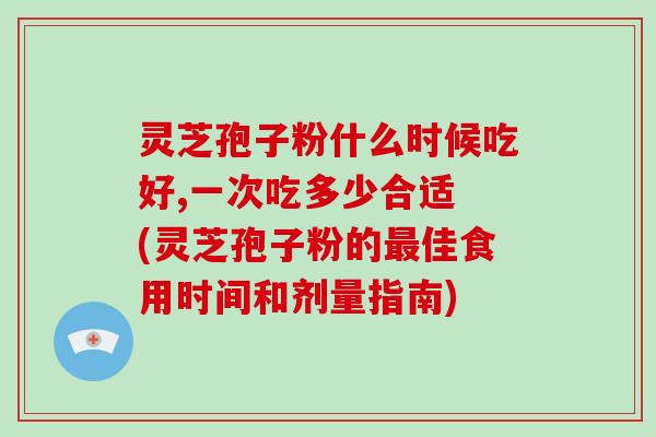灵芝孢子粉什么时候吃好,一次吃多少合适 (灵芝孢子粉的最佳食用时间和剂量指南)