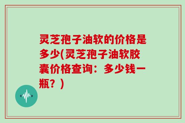灵芝孢子油软的价格是多少(灵芝孢子油软胶囊价格查询：多少钱一瓶？)