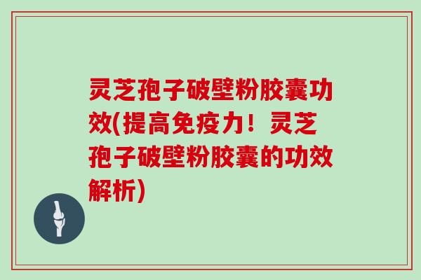 灵芝孢子破壁粉胶囊功效(提高免疫力！灵芝孢子破壁粉胶囊的功效解析)