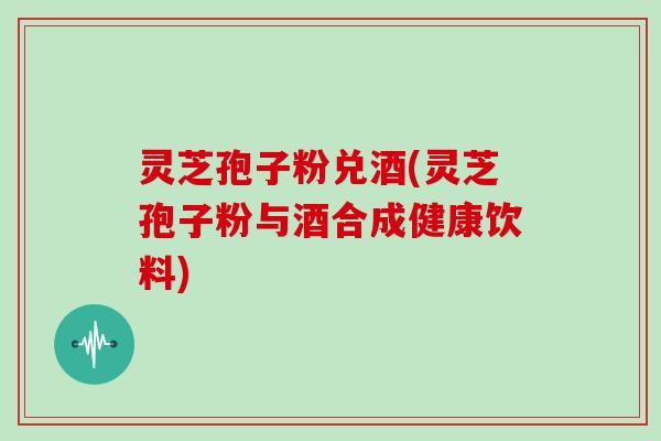 灵芝孢子粉兑酒(灵芝孢子粉与酒合成健康饮料)