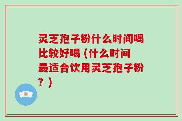 灵芝孢子粉什么时间喝比较好喝 (什么时间最适合饮用灵芝孢子粉？)