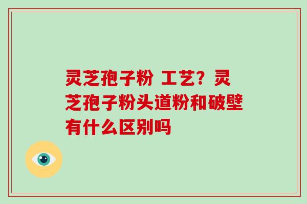 灵芝孢子粉 工艺？灵芝孢子粉头道粉和破壁有什么区别吗