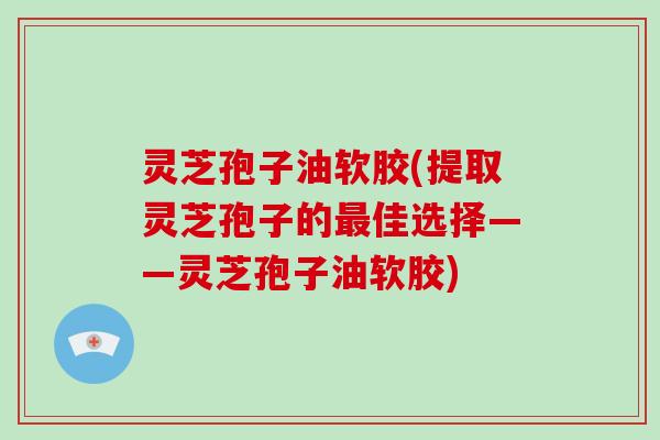 灵芝孢子油软胶(提取灵芝孢子的最佳选择——灵芝孢子油软胶)