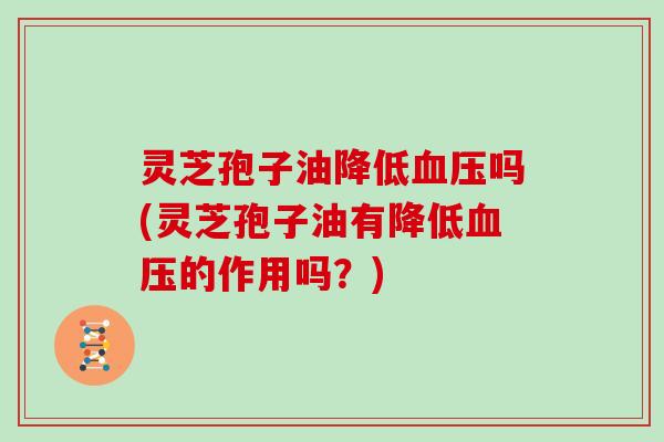 灵芝孢子油降低血压吗(灵芝孢子油有降低血压的作用吗？)