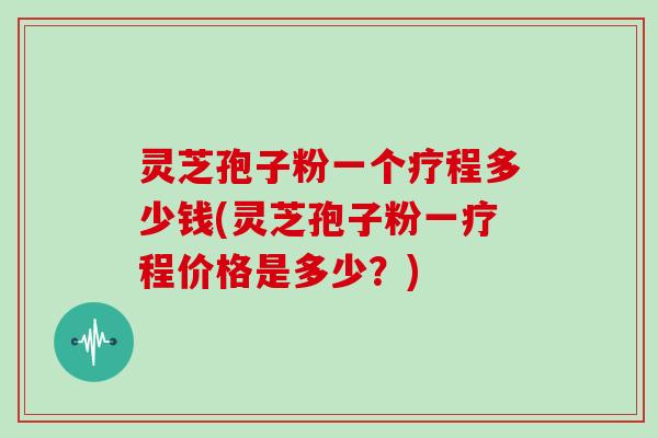 灵芝孢子粉一个疗程多少钱(灵芝孢子粉一疗程价格是多少？)