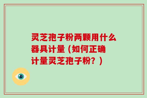 灵芝孢子粉两颗用什么器具计量 (如何正确计量灵芝孢子粉？)