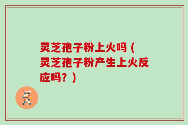 灵芝孢子粉上火吗 (灵芝孢子粉产生上火反应吗？)