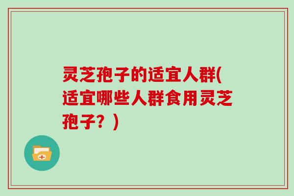 灵芝孢子的适宜人群(适宜哪些人群食用灵芝孢子？)