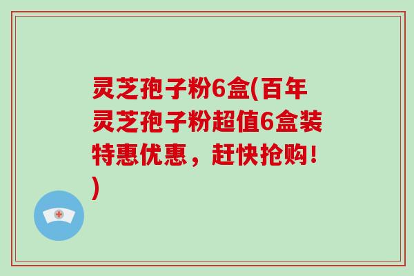 灵芝孢子粉6盒(百年灵芝孢子粉超值6盒装特惠优惠，赶快抢购！)